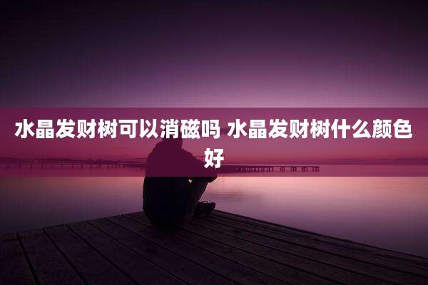 水晶发财树可以消磁吗 水晶发财树什么颜色好