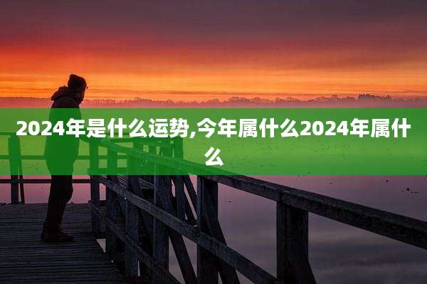 2024年是什么运势,今年属什么2024年属什么