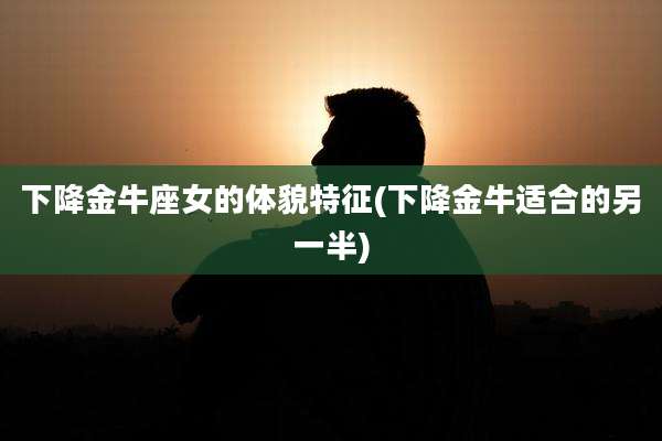 下降金牛座女的体貌特征(下降金牛适合的另一半)