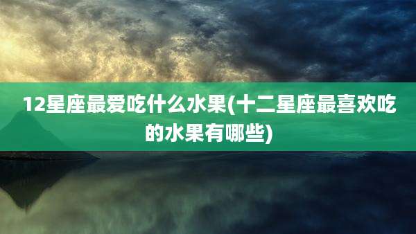 12星座最爱吃什么水果(十二星座最喜欢吃的水果有哪些)