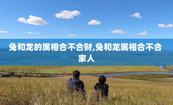 兔和龙的属相合不合财,兔和龙属相合不合 家人