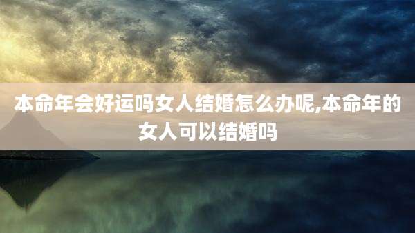 本命年会好运吗女人结婚怎么办呢,本命年的女人可以结婚吗