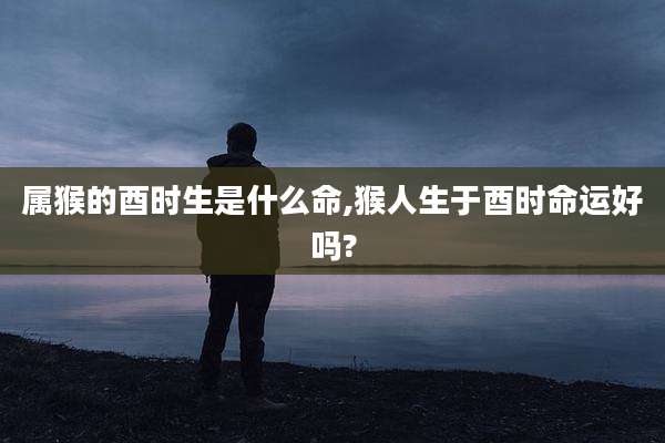 属猴的酉时生是什么命,猴人生于酉时命运好吗?