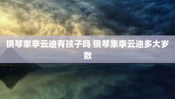 钢琴家李云迪有孩子吗 钢琴家李云迪多大岁数