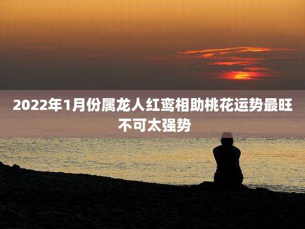 2022年1月份属龙人红鸾相助桃花运势最旺 不可太强势