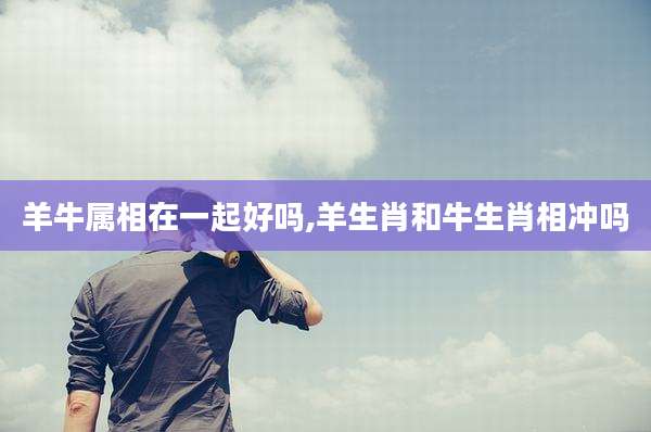 羊牛属相在一起好吗,羊生肖和牛生肖相冲吗