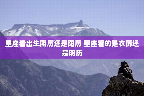 星座看出生阴历还是阳历 星座看的是农历还是阴历