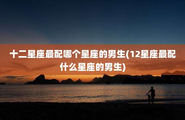 十二星座最配哪个星座的男生(12星座最配什么星座的男生)