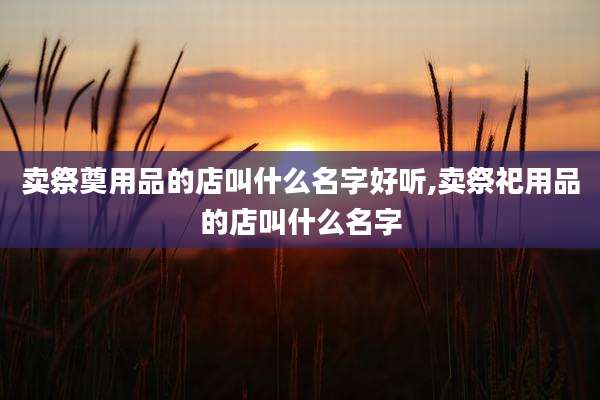 卖祭奠用品的店叫什么名字好听,卖祭祀用品的店叫什么名字