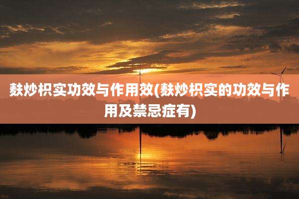 麸炒枳实功效与作用效(麸炒枳实的功效与作用及禁忌症有)