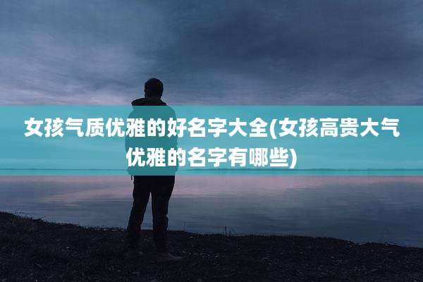 女孩气质优雅的好名字大全(女孩高贵大气优雅的名字有哪些)