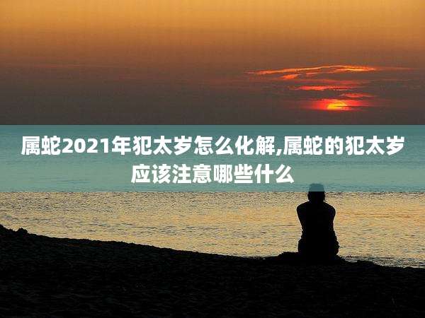 属蛇2021年犯太岁怎么化解,属蛇的犯太岁应该注意哪些什么