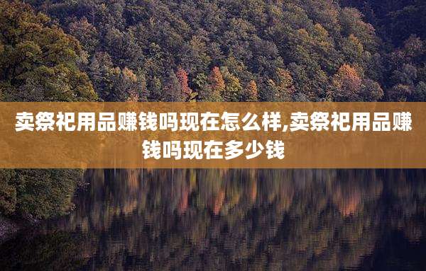 卖祭祀用品赚钱吗现在怎么样,卖祭祀用品赚钱吗现在多少钱