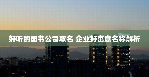 好听的图书公司取名 企业好寓意名称解析