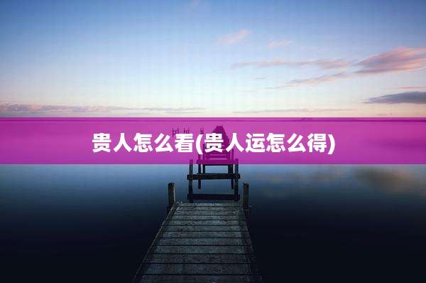 贵人怎么看(贵人运怎么得)