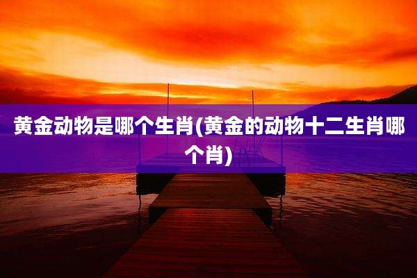 黄金动物是哪个生肖(黄金的动物十二生肖哪个肖)