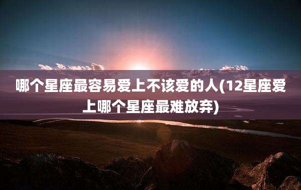 哪个星座最容易爱上不该爱的人(12星座爱上哪个星座最难放弃)