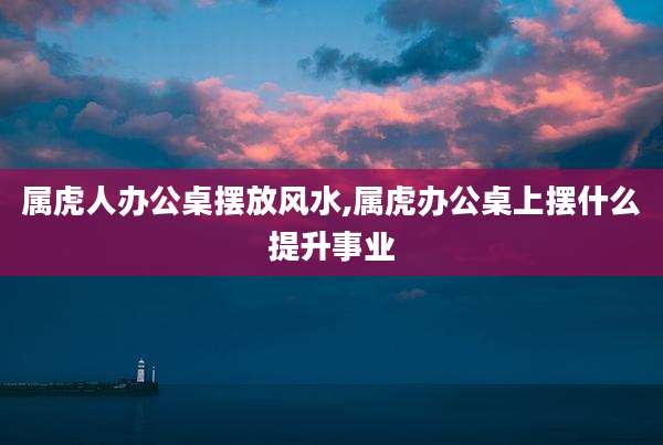 属虎人办公桌摆放风水,属虎办公桌上摆什么提升事业