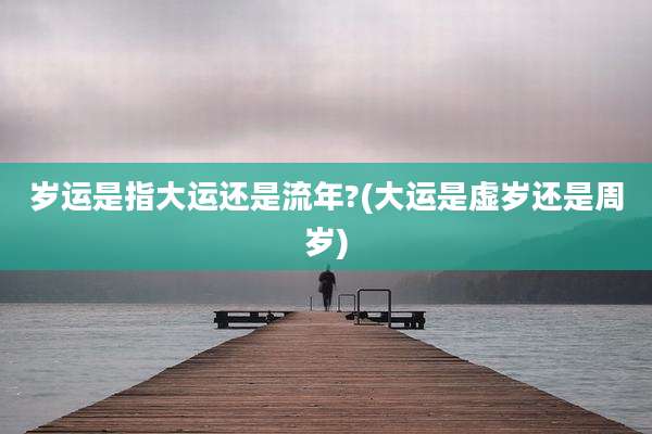 岁运是指大运还是流年?(大运是虚岁还是周岁)