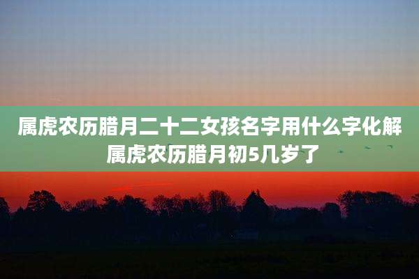属虎农历腊月二十二女孩名字用什么字化解 属虎农历腊月初5几岁了