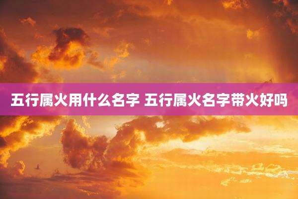 五行属火用什么名字 五行属火名字带火好吗