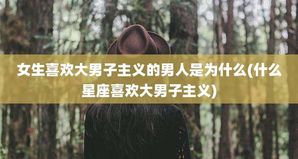 女生喜欢大男子主义的男人是为什么(什么星座喜欢大男子主义)