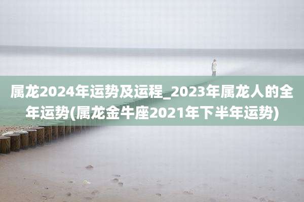 属龙2024年运势及运程_2023年属龙人的全年运势(属龙金牛座2021年下半年运势)
