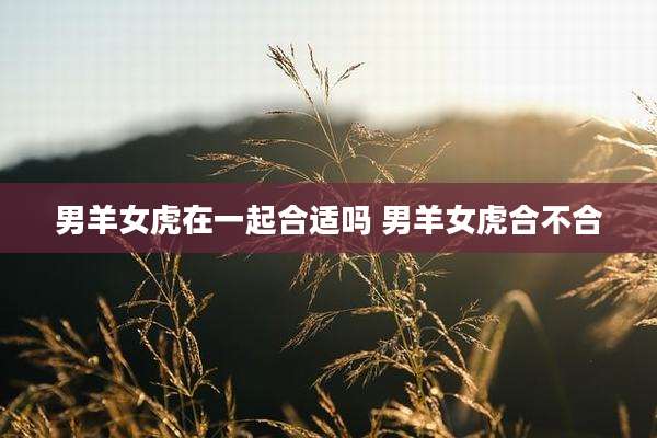 男羊女虎在一起合适吗 男羊女虎合不合