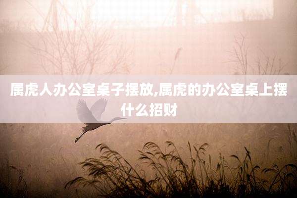 属虎人办公室桌子摆放,属虎的办公室桌上摆什么招财