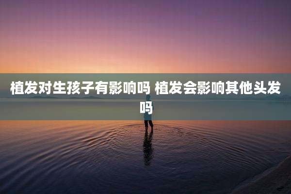 植发对生孩子有影响吗 植发会影响其他头发吗