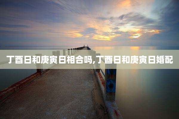 丁酉日和庚寅日相合吗,丁酉日和庚寅日婚配