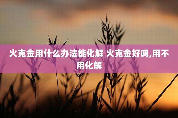 火克金用什么办法能化解 火克金好吗,用不用化解