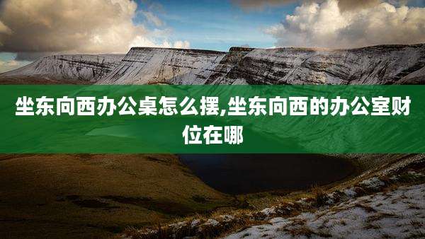 坐东向西办公桌怎么摆,坐东向西的办公室财位在哪