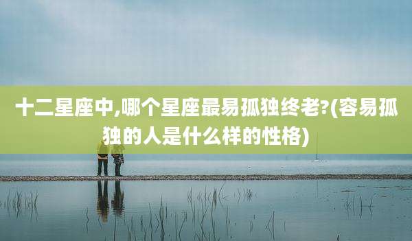 十二星座中,哪个星座最易孤独终老?(容易孤独的人是什么样的性格)