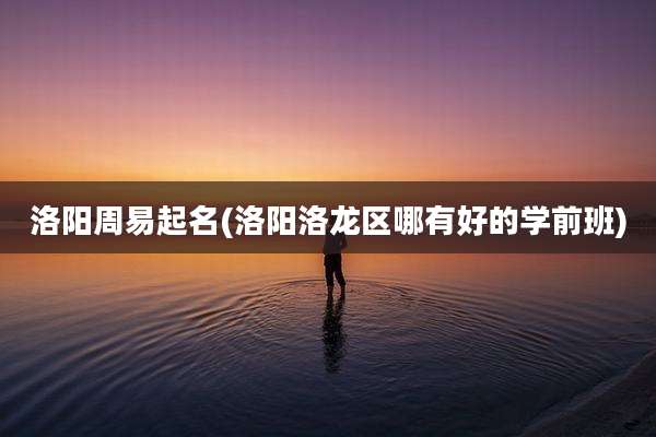 洛阳周易起名(洛阳洛龙区哪有好的学前班)