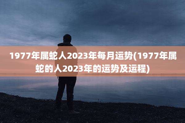 1977年属蛇人2023年每月运势(1977年属蛇的人2023年的运势及运程)