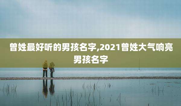 曾姓最好听的男孩名字,2021曾姓大气响亮男孩名字