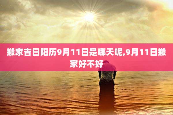 搬家吉日阳历9月11日是哪天呢,9月11日搬家好不好