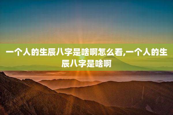 一个人的生辰八字是啥啊怎么看,一个人的生辰八字是啥啊