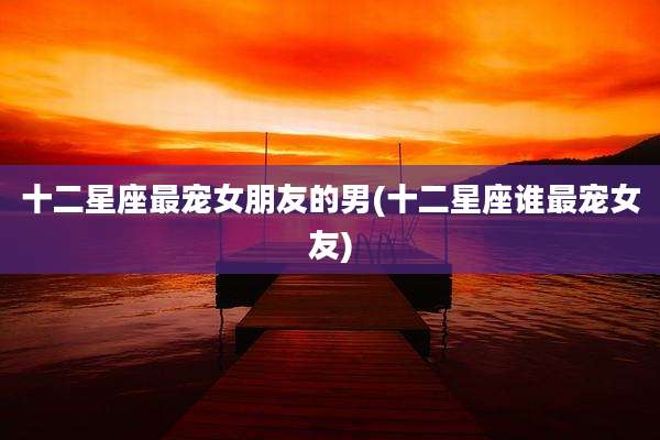 十二星座最宠女朋友的男(十二星座谁最宠女友)