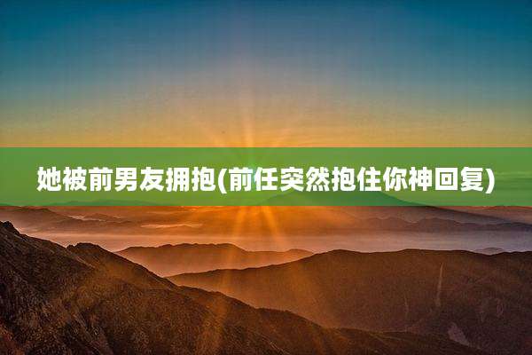 她被前男友拥抱(前任突然抱住你神回复)