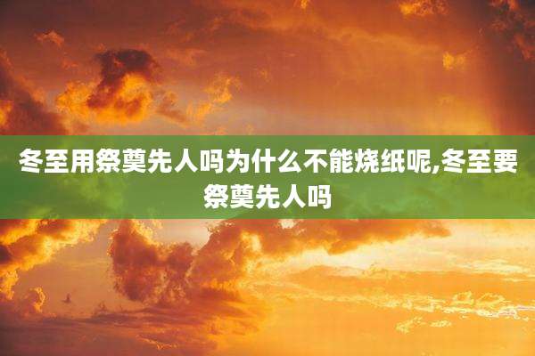 冬至用祭奠先人吗为什么不能烧纸呢,冬至要祭奠先人吗