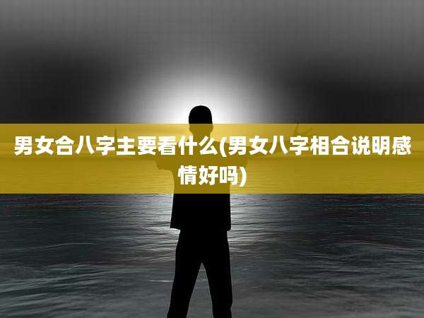 男女合八字主要看什么(男女八字相合说明感情好吗)