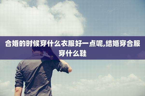 合婚的时候穿什么衣服好一点呢,结婚穿合服穿什么鞋