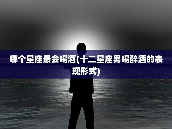 哪个星座最会喝酒(十二星座男喝醉酒的表现形式)