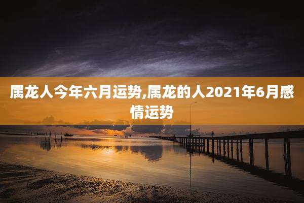 属龙人今年六月运势,属龙的人2021年6月感情运势