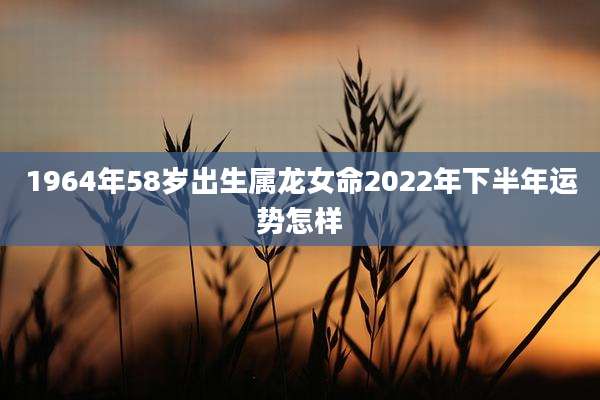 1964年58岁出生属龙女命2022年下半年运势怎样