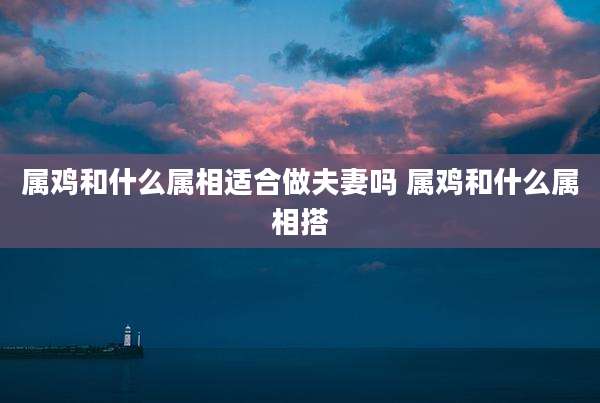 属鸡和什么属相适合做夫妻吗 属鸡和什么属相搭