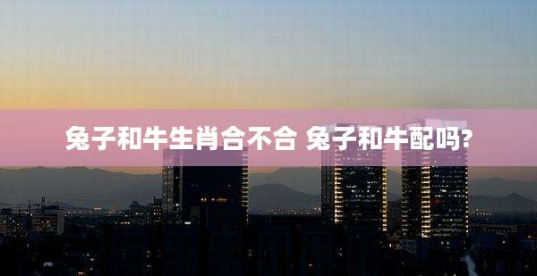 兔子和牛生肖合不合 兔子和牛配吗?