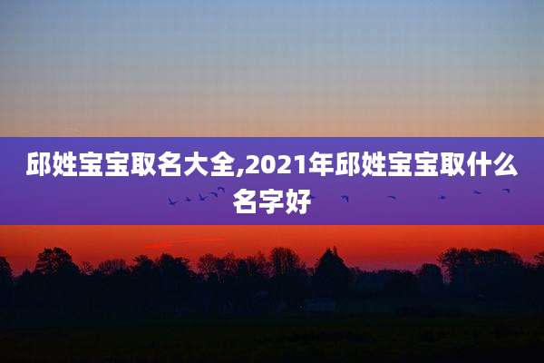邱姓宝宝取名大全,2021年邱姓宝宝取什么名字好